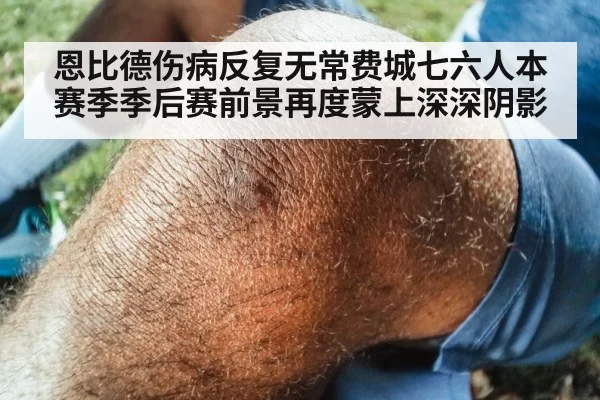 恩比德伤病反复无常费城七六人本赛季季后赛前景再度蒙上深深阴影